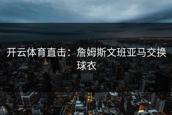 开云体育直击：詹姆斯文班亚马交换球衣