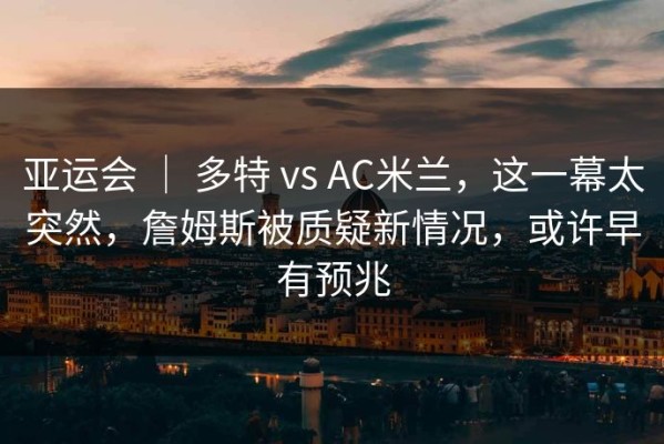 亚运会 ｜ 多特 vs AC米兰，这一幕太突然，詹姆斯被质疑新情况，或许早有预兆