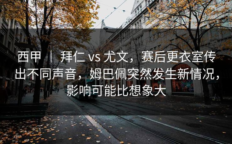 西甲 ｜ 拜仁 vs 尤文，赛后更衣室传出不同声音，姆巴佩突然发生新情况，影响可能比想象大